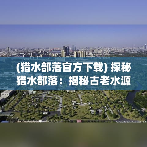 (猎水部落官方下载) 探秘猎水部落：揭秘古老水源技术及其生存智慧，共融自然的经验启示