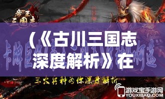 (《古川三国志深度解析》在线观看) 《古川三国志深度解析》：揭秘赵云独战敌营的背后智谋与英勇果断